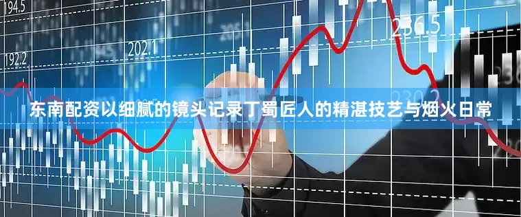 东南配资以细腻的镜头记录丁蜀匠人的精湛技艺与烟火日常