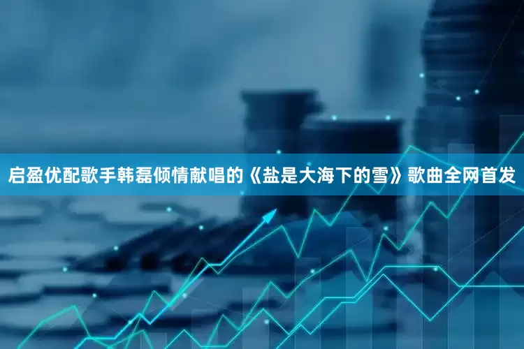 启盈优配歌手韩磊倾情献唱的《盐是大海下的雪》歌曲全网首发