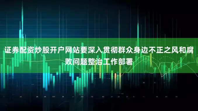 证券配资炒股开户网站要深入贯彻群众身边不正之风和腐败问题整治工作部署