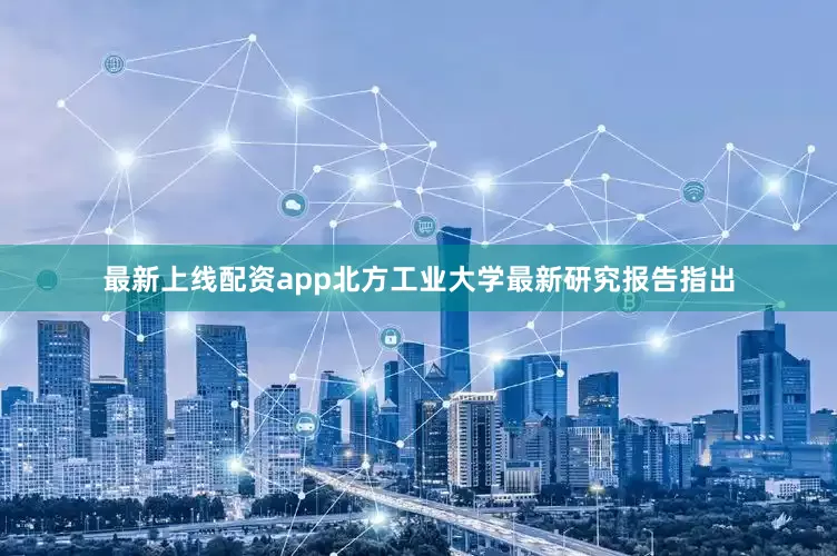 最新上线配资app北方工业大学最新研究报告指出
