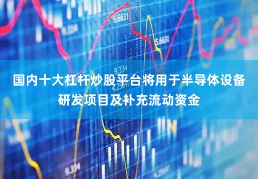 国内十大杠杆炒股平台将用于半导体设备研发项目及补充流动资金