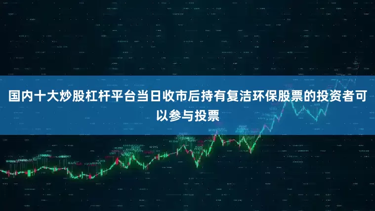 国内十大炒股杠杆平台当日收市后持有复洁环保股票的投资者可以参与投票