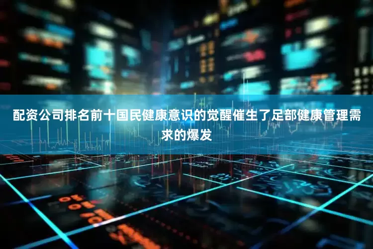 配资公司排名前十国民健康意识的觉醒催生了足部健康管理需求的爆发
