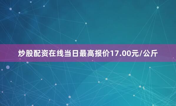 炒股配资在线当日最高报价17.00元/公斤