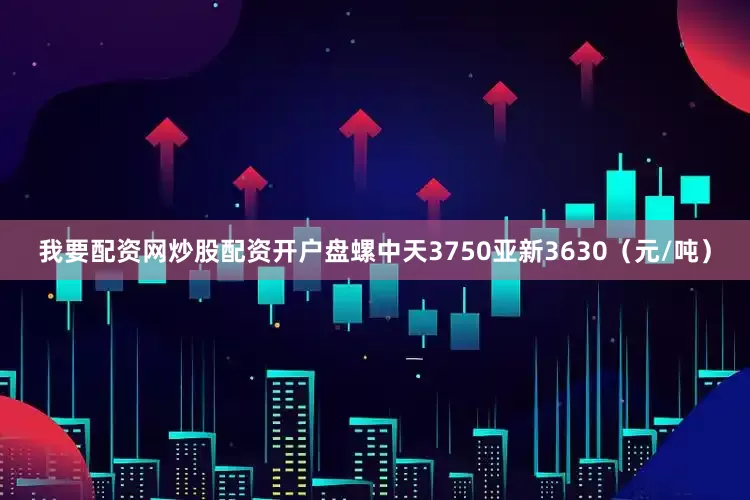 我要配资网炒股配资开户盘螺中天3750亚新3630（元/吨）