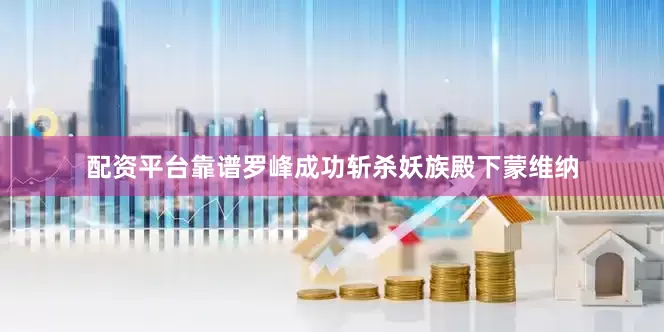 配资平台靠谱罗峰成功斩杀妖族殿下蒙维纳