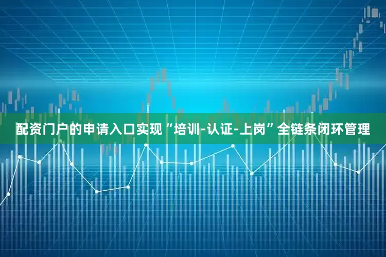 配资门户的申请入口实现“培训-认证-上岗”全链条闭环管理