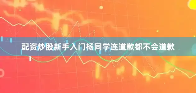 配资炒股新手入门杨同学连道歉都不会道歉