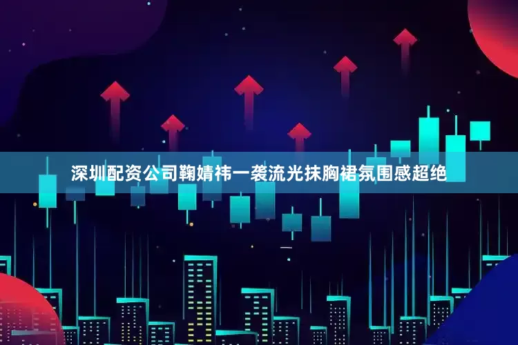 深圳配资公司鞠婧祎一袭流光抹胸裙氛围感超绝