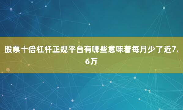 股票十倍杠杆正规平台有哪些意味着每月少了近7.6万