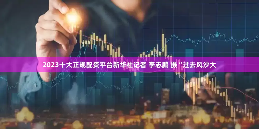 2023十大正规配资平台新华社记者 李志鹏 摄“过去风沙大