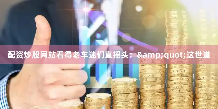 配资炒股网站看得老车迷们直摇头：&quot;这世道