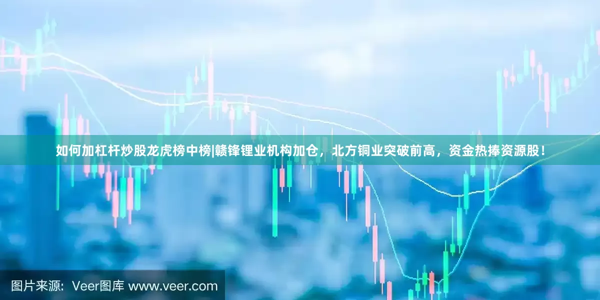 如何加杠杆炒股龙虎榜中榜|赣锋锂业机构加仓，北方铜业突破前高，资金热捧资源股！